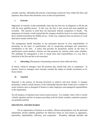 consider seniority, inbreeding (the practice of promoting exclusively from within the firm), and
nepotism, three factors that sometimes serve as bases for promotions.

   i.      Seniority

Opponents of seniority would undoubtedly claim that the firm has an obligation to fill the job
with the most qualified person. In this way, the firm is best served and most qualified are
rewarded. The seniority in itself does not necessarily indicate competence or loyalty. The
proponents of seniority would contend that the company should be loyal to its senior employees,
that it should reward them for faithful service. In this way, employees have an incentive to work
hard and to remain with the firm.

The management should remember in any promotion decision its twin responsibilities of
promoting on the basis of qualifications and of recognizing prolonged and constructive
contributions to the firm. A policy that provides for promotions strictly on the basis of
qualifications seems heartless, whereas one that promotes by seniority alone seems mindless.
The challenge for management is how to merge these dual responsibilities in a way that is
beneficial to the firm and fair to all concerned.

   ii.     Inbreeding (The practice of promoting exclusively from within the firm)

In theory, whenever managers must fill positions they should look only to competence. In
practice, however, managers must seriously consider the impact of outside recruitment on in-
house morale.

   iii.    Nepotism

Nepotism is the practice of showing favoritism to relatives and close friends. A manager
promoting a relative strictly because of the relationship between them would raise a number of
moral concerns such as disregard of fairness to other employees and managerial responsibilities
to the organisation.

Not all instances of nepotism raise serious moral concerns. For example, when a firm is strictly
a family operation and has its purpose providing work for family members, nepotistic practices
are generally justified.

DISCIPLINE AND DISCHARGE

       For an organisation to function in an orderly, efficient and productive way the personnel
departments should establish guidelines for behaviour based on such factors as appearance,
punctuality, dependability, efficiency and cooperation. Discipline, although desirable and
 