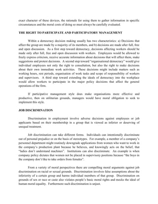 exact character of these devices, the rationale for using them to gather information in specific
circumstances and the moral costs of doing so must always be carefully evaluated.

THE RIGHT TO PARTICIPATE AND PARTICIPATORY MANAGEMENT

        Within a democracy decision making usually has two characteristics: a) Decisions that
affect the group are made by a majority of its members, and b) decisions are made after full, free
and open discussion. As a first step toward democracy, decisions affecting workers should be
made only after full, free and open discussion with workers. Employees would be allowed to
freely express criticism, receive accurate information about decisions that will affect them, make
suggestions and protest decisions. A second step toward “organisational democracy” would give
individual employees not only the right to consultation, but also the right to make decisions
about their own immediate work activities. These decisions might include matters such as
working hours, rest periods, organisation of work tasks and scope of responsibility of workers
and supervisors. A third step toward extending the ideals of democracy into the workplace
would allow workers to participate in the major policy decisions that affect the general
operations of the firm.

       If participative management style does make organisations more effective and
productive, then on utilitarian grounds, managers would have moral obligation to seek to
implement this style.

JOB DISCRIMINATION

       Discrimination in employment involve adverse decisions against employees or job
applicants based on their membership in a group that is viewed as inferior or deserving of
unequal treatment.

        Job discrimination can take different forms. Individuals can intentionally discriminate
out of personal prejudice or on the basis of stereotypes. For example, a member of a company’s
personnel department might routinely downgrade applications from women who want to work in
the company’s production plant because he believes, and knowingly acts on the belief, that
“ladies don’t understand machines”. Institutions can also discriminate. An example is when
company policy dictates that women not be placed in supervisory positions because “the boys in
the company don’t like to take orders from females”.

        From a variety of moral perspectives there are compelling moral arguments against job
discrimination on racial or sexual grounds. Discrimination involves false assumptions about the
inferiority of a certain group and harms individual members of that group. Discrimination on
grounds of sex or race or caste also violates people’s basic moral rights and mocks the ideal of
human moral equality. Furthermore such discrimination is unjust.
 