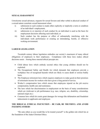 SEXUAL HARASSMENT

Unwelcome sexual advances, requests for sexual favours and other verbal or physical conduct of
a sexual nature constitute sexual harassment when:
    i)     submission to such conduct is made either explicitly or implicitly a term or condition
           of an individual’s employment,
    ii)    submission to or rejection of such conduct by an individual is used as the basis for
           employment decisions affecting such individual, or
    iii)   Such conduct has the purpose or effect of substantially interfering with the
           individuals work performance or creating an intimidating, hostile, or offensive
           working environment.


LABOUR LEGISLATION

        Twentieth century labour legislation embodies our society’s enactment of many ethical
obligations of employers to their employees. Compliance with these laws makes ethical
decisions easier. Among these enacted ethical precepts are:

   •   Child labour laws which embody societal ethics that young children should not be
       exploited.
   •   The Occupational Safety and Health Act which demands that employers provide a
       workplace free of recognised hazards which are likely to cause death or serious bodily
       harm.
   •   The Employee retirement laws which requires employers to make good on their promises
       of retirement income for workers who have given a long period of service.
   •   Worker’s compensation laws which ensure that employees injured on the job receive
       compensation, health care and sustenance.
   •   The laws which bar discrimination in employment on the basis of many considerations
       which are irrelevant to job performance (e.g. race, religion, sex, disability, citizenship,
       national origin etc.)
   •   Common laws which let courts grant damages for wrongs like defamation and fraudulent
       inducements to applicants and employees

THE BIBLICAL ETHICAL INJUNCTION – BE FAIR, BE TRUTHFUL AND AVOID
INJURING OTHERS

       “Do unto others as you would like to be treated yourself” is the golden rule which lies at
the foundation of the Judeo-Christian Ethics.
 