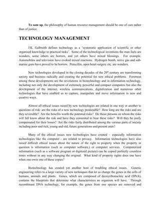 To sum up, the philosophy of human resource management should be one of care rather
than of justice.


TECHNOLOGY MANAGEMENT
       J.K. Galbraith defines technology as a ‘systematic application of scientific or other
organised knowledge to practical tasks’. Some of the technological inventions the man feels are
wonders, some others are horrors, and yet others have mixed blessings. For example,
Automobiles and television have evoked mixed reactions. Hydrogen bomb, nerve gas and sub-
marine guns have proved to be horrors. Penicillin, open heart surgery etc. are wonders.

        New technologies developed in the closing decades of the 20th century are transforming
society and business radically and creating the potential for new ethical problems. Foremost
among these developments are the revolutions in biotechnology and in information technology,
including not only the development of extremely powerful and compact computers but also the
development of the internet, wireless communications, digitalization and numerous other
technologies that have enabled us to capture, manipulate and move information in new and
creative ways.

        Almost all ethical issues raised by new technologies are related in one way or another to
questions of risk: are the risks of a new technology predictable? How long are the risks and are
they reversible? Are the benefits worth the potential risks? Do those persons on whom the risks
will fall know about the risk and have they consented to bear these risks? Will they be justly
compensated for their losses? Are the risks fairly distributed among the various parts of society
including poor and rich, young and old, future generations and present ones?

       Many of the ethical issues new technologies have created – especially information
technologies like the computer - are related to privacy. Information technologies have also
raised difficult ethical issues about the nature of the right to property when the property in
question is information (such as computer software,) or computer services. Computerized
information (such as a software program or digitized picture) can be copied perfectly countless
times without in any way changing the original. What kind of property rights does one have
when one owes one of these copies?

       Biotechnology has created yet another host of troubling ethical issues. Genetic
engineering refers to a large variety of new techniques that let us change the genes in the cells of
humans, animals and plants. Genes, which are composed of deoxyribonucleic acid (DNA),
contains the blueprints that determine what characteristics an organism will have. Through
recombinant DNA technology, for example, the genes from one species are removed and
 