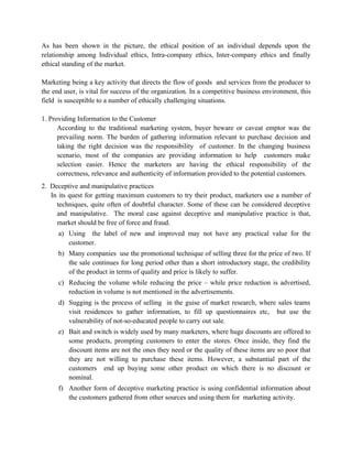 As has been shown in the picture, the ethical position of an individual depends upon the
relationship among Individual ethics, Intra-company ethics, Inter-company ethics and finally
ethical standing of the market.

Marketing being a key activity that directs the flow of goods and services from the producer to
the end user, is vital for success of the organization. In a competitive business environment, this
field is susceptible to a number of ethically challenging situations.

1. Providing Information to the Customer
      According to the traditional marketing system, buyer beware or caveat emptor was the
      prevailing norm. The burden of gathering information relevant to purchase decision and
      taking the right decision was the responsibility of customer. In the changing business
      scenario, most of the companies are providing information to help customers make
      selection easier. Hence the marketers are having the ethical responsibility of the
      correctness, relevance and authenticity of information provided to the potential customers.
2. Deceptive and manipulative practices
   In its quest for getting maximum customers to try their product, marketers use a number of
     techniques, quite often of doubtful character. Some of these can be considered deceptive
     and manipulative. The moral case against deceptive and manipulative practice is that,
     market should be free of force and fraud.
      a) Using the label of new and improved may not have any practical value for the
         customer.
      b) Many companies use the promotional technique of selling three for the price of two. If
         the sale continues for long period other than a short introductory stage, the credibility
         of the product in terms of quality and price is likely to suffer.
      c) Reducing the volume while reducing the price – while price reduction is advertised,
         reduction in volume is not mentioned in the advertisements.
      d) Sugging is the process of selling in the guise of market research, where sales teams
         visit residences to gather information, to fill up questionnaires etc, but use the
         vulnerability of not-so-educated people to carry out sale.
      e) Bait and switch is widely used by many marketers, where huge discounts are offered to
         some products, prompting customers to enter the stores. Once inside, they find the
         discount items are not the ones they need or the quality of these items are so poor that
         they are not willing to purchase these items. However, a substantial part of the
         customers end up buying some other product on which there is no discount or
         nominal.
      f) Another form of deceptive marketing practice is using confidential information about
         the customers gathered from other sources and using them for marketing activity.
 
