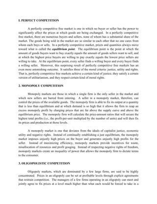 I. PERFECT COMPETITION

        A perfectly competitive free market is one in which no buyer or seller has the power to
significantly affect the prices at which goods are being exchanged. In a perfectly competitive
free market, there are numerous buyers and sellers, none of whom has a substantial share of the
market. The goods being sold in the market are so similar to each other that no one cares from
whom each buys or sells. In a perfectly competitive market, prices and quantities always move
toward what is called the equilibrium point. The equilibrium point is the point at which the
amount of goods buyers want to buy exactly equals the amount of goods sellers want to sell, and
at which the highest price buyers are willing to pay exactly equals the lowest price sellers are
willing to take. At the equilibrium point, every seller finds a willing buyer and every buyer finds
a willing seller. Moreover, this surprising result of perfectly competitive free markets has an
even more astonishing outcome. It satisfies three of the moral criteria: justice, utility and rights.
That is, perfectly competitive free markets achieve a certain kind of justice; they satisfy a certain
version of utilitarianism, and they respect certain kind of moral rights.

2. MONOPOLY COMPETITION

         Monopoly markets are those in which a single firm is the only seller in the market and
which new sellers are barred from entering. A seller in a monopoly market, therefore, can
control the prices of the available goods. The monopoly firm is able to fix its output at a quantity
that is less than equilibrium and at which demand is so high that it allows the firm to reap an
excess monopoly profit by charging prices that are far above the supply curve and above the
equilibrium price. The monopoly firm will calculate the price-amount ratios that will secure the
highest total profits (i.e., the profit-per-unit multiplied by the number of units) and will then fix
its prices and production at those levels.

         A monopoly market is one that deviates from the ideals of capitalist justice, economic
utility and negative rights. Instead of continually establishing a just equilibrium, the monopoly
market imposes unjustly high prices on the buyer and generates unjustly high profits for the
seller. Instead of maximizing efficiency, monopoly markets provide incentives for waste,
misallocation of resources and profit gouging. Instead of respecting negative rights of freedom,
monopoly markets create an inequality of power that allows the monopoly firm to dictate terms
to the consumer.

3. OLIGOPOLISTIC COMPETITION

        Oligopoly markets, which are dominated by a few large firms, are said to be highly
concentrated. Prices in an oligopoly can be set at profitable levels through explicit agreements
that restrain competition. The managers of a few firms operating in an oligopoly can meet and
jointly agree to fix prices at a level much higher than what each would be forced to take in a
 