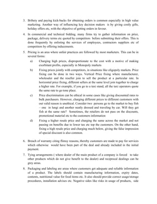 3. Bribery and paying kick-backs for obtaining orders is common especially in high value
   marketing. Another way of influencing key decision makers is by giving costly gifts,
   holiday offers etc, with the objective of getting orders in favour.
4. In commercial and technical bidding, many firms try to gather information on price,
   package, delivery terms etc quoted by competitors before submitting their offers. This is
   done frequently by enlisting the services of employees, contractors suppliers etc of
   competitors by offering inducements.
5. Pricing is an area where unfair practices are followed by most marketers. This can be in
   several forms:
     a)      Charging high prices, disproportionate to the cost with a motive of making
             exorbitant profits, especially in Monopoly markets
     b)      Fixing prices jointly with competitors, in situations like oligopoly markets. Price
             fixing can be done in two ways. Vertical Price fixing where manufacturer,
             wholesaler and the reseller join to sell the product at a particular rate. In
             horizontal price fixing, different sellers at the same level join together to charge
             a higher rate. For example, if you go to a taxi stand, all the taxi operators quote
             the same rate to go tone place.
     c)      Price discrimination can be ethical in some cases like giving discounted rates to
             bulk purchasers. However, charging different prices to different customers with
             out valid reason is unethical. Consider two persons go to the market to buy fish
             – one in lungi and another neatly dressed and traveling by car. Will they get
             fish at the same rate? Sometimes, the retailers do not pass on the discounts,
             promotional material etc to the customers information
     d)      Fixing a higher resale price and charging the same across the market and not
             passing on benefits due to lower tax etc top the customers. On the other hand,
             fixing a high resale price and charging much below, giving the false impression
             of special discount is also common.

6. Breach of warranty citing flimsy reasons, thereby customers are made to pay for services
   which otherwise would have been part of the deal and already included in the initial
   payment.
7. Tying arrangements ( where dealer of the main product of a company is forced to take
   other products which do not give benefit to the dealer) and reciprocal dealings can be
   grey areas.
8. Packaging and labeling are areas where customers get adequate and reliable information
   of a product. The labels should contain manufacturing information, expiry dates,
   contents, nutritional value for food items etc. It also should provide correct usage/storage
   procedures, installation advises etc. Negative sides like risks in usage of products, side
 