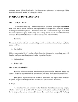 customers are the ultimate beneficiaries. For, the company that ensures its marketing activities
are ethical, ultimately wins in the competitive market.


PRODUCT DEVELOPMENT

THE CONTRACT VIEW

        The most basic moral duty a business firm owes its customers, according to the contract
view, is the duty to provide consumers with a product that lives up to those claims that the firm
expressly made about the product. The implied claims that a seller/producer might make about
the qualities possessed by the product range over a variety of areas and are affected by a number
of factors. Frederick Sturdivant classified these areas in terms of four variables:

   1.   Reliability

The manufacturer has a duty to ensure that the product is as reliable as he implicitly or explicitly
claims it will be.

   2.   Service Life

Claims concerning the life of a product refer to the period of time during which the product will
function as effectively as the consumer is led to expect it to function.

   3.   Maintainability

   4.   Product Safety

THE DUE CARE THEORY

       According to the due-care view, manufacturers have an obligation, above and beyond any
contract, to exercise due care to prevent the consumer from being injured by defective products.

       What specific responsibilities does the duty to exercise due care impose on the producer?
In general, the producer’s responsibilities would extend to the following three areas:

1. Design

        The manufacturer should ascertain whether the design of an article conceals any dangers,
whether it incorporates all feasible safety devices, and whether it uses materials that are adequate
for the purposes the product is intended to serve. The manufacturer is responsible for being
 
