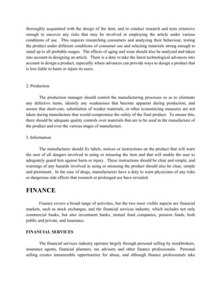 thoroughly acquainted with the design of the item, and to conduct research and tests extensive
enough to uncover any risks that may be involved in employing the article under various
conditions of use. This requires researching consumers and analyzing their behaviour, testing
the product under different conditions of consumer use and selecting materials strong enough to
stand up to all probable usages. The effects of aging and wear should also be analysed and taken
into account in designing an article. There is a duty to take the latest technological advances into
account in design a product, especially where advances can provide ways to design a product that
is less liable to harm or injure its users.


2. Production

        The production manager should control the manufacturing processes so as to eliminate
any defective items, identify any weaknesses that become apparent during production, and
ensure that short-cuts, substitution of weaker materials, or other economizing measures are not
taken during manufacture that would compromise the safety of the final product. To ensure this,
there should be adequate quality controls over materials that are to be used in the manufacture of
the product and over the various stages of manufacture.

3. Information

       The manufacturer should fix labels, notices or instructions on the product that will warn
the user of all dangers involved in using or misusing the item and that will enable the user to
adequately guard him against harm or injury. These instructions should be clear and simple, and
warnings of any hazards involved in using or misusing the product should also be clear, simple
and prominent. In the case of drugs, manufacturers have a duty to warn physicians of any risks
or dangerous side effects that research or prolonged use have revealed.


FINANCE
        Finance covers a broad range of activities, but the two most visible aspects are financial
markets, such as stock exchanges, and the financial services industry, which includes not only
commercial banks, but also investment banks, mutual fund companies, pension funds, both
public and private, and insurance.

FINANCIAL SERVICES

        The financial services industry operates largely through personal selling by stockbrokers,
insurance agents, financial planners, tax advisers and other finance professionals. Personal
selling creates innumerable opportunities for abuse, and although finance professionals take
 