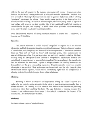 pride in the level of integrity in the industry, misconduct still occurs. Investors are often
deceived by the broker’s sales pitches and by concealed material information. Brokers have
been accused of “churning” client accounts in order to generate higher fees and of selecting
“unsuitable” investments for clients. Other abusive sales practices in the financial services
industry include “twisting”, in which an insurance agent persuades a policy holder to replace an
older policy with a newer one that provides little if any additional benefit but generates a
commission for the agent, and “flipping”, in which a loan officer persuades a borrower to repay
an old loan with a new one, thereby incurring more fees.

Three objectionable practices in selling financial products to clients are: 1. Deception, 2.
churning and 3. Suitability

Deception

        The ethical treatment of clients requires salespeople to explain all of the relevant
information truthfully in an understandable, nonmisleading manner. Salespeople avoid speaking
of commissions, even though they are the source of their compensation. Commissions on mutual
funds are “front-end” or “back-end loads”; and insurance agents, whose commissions can
approach 100 percent of the first year’s premium, are not legally required to disclose this fact –
and they rarely do. Deception is often a matter of interpretation. Promotional material for a
mutual fund, for example, may be accurate but misleading if it over emphasises the strengths of a
fund and minimizes the weaknesses. Figures of past performance can carefully be selected and
displayed in ways that give a misleading impression. Deception can also occur when essential
information is not revealed. Thus, an investor may be deceived when the sales charge is rolled
into the funds annual expenses, which may be substantially higher than the competition’s or
when the projected hypothetical returns do not reflect all charges.

Churning

        Churning is defined as excessive or inappropriate trading for a client’s account by a
broker who has control over the account with the intent to generate commissions rather than to
benefit the client. For churning to occur a broker must trade with the intention of generating
commissions rather than benefiting the client. The legal definition of churning contains three
elements: 1. the broker controls the accounts; 2. the trading is excessive for the character of the
account; and 3. the broker acted with intent.

Suitability

The most common causes of unsuitability are:
 