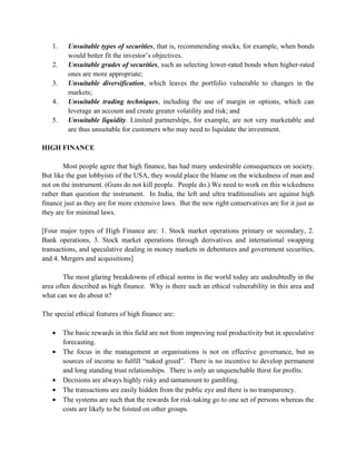 1.    Unsuitable types of securities, that is, recommending stocks, for example, when bonds
         would better fit the investor’s objectives.
   2.    Unsuitable grades of securities, such as selecting lower-rated bonds when higher-rated
         ones are more appropriate;
   3.    Unsuitable diversification, which leaves the portfolio vulnerable to changes in the
         markets;
   4.    Unsuitable trading techniques, including the use of margin or options, which can
         leverage an account and create greater volatility and risk; and
   5.    Unsuitable liquidity. Limited partnerships, for example, are not very marketable and
         are thus unsuitable for customers who may need to liquidate the investment.

HIGH FINANCE

        Most people agree that high finance, has had many undesirable consequences on society.
But like the gun lobbyists of the USA, they would place the blame on the wickedness of man and
not on the instrument. (Guns do not kill people. People do.) We need to work on this wickedness
rather than question the instrument. In India, the left and ultra traditionalists are against high
finance just as they are for more extensive laws. But the new right conservatives are for it just as
they are for minimal laws.

[Four major types of High Finance are: 1. Stock market operations primary or secondary, 2.
Bank operations, 3. Stock market operations through derivatives and international swapping
transactions, and speculative dealing in money markets in debentures and government securities,
and 4. Mergers and acquisitions]

        The most glaring breakdowns of ethical norms in the world today are undoubtedly in the
area often described as high finance. Why is there such an ethical vulnerability in this area and
what can we do about it?

The special ethical features of high finance are:

   •    The basic rewards in this field are not from improving real productivity but in speculative
        forecasting.
   •    The focus in the management at organisations is not on effective governance, but as
        sources of income to fulfill “naked greed”. There is no incentive to develop permanent
        and long standing trust relationships. There is only an unquenchable thirst for profits.
   •    Decisions are always highly risky and tantamount to gambling.
   •    The transactions are easily hidden from the public eye and there is no transparency.
   •    The systems are such that the rewards for risk-taking go to one set of persons whereas the
        costs are likely to be foisted on other groups.
 