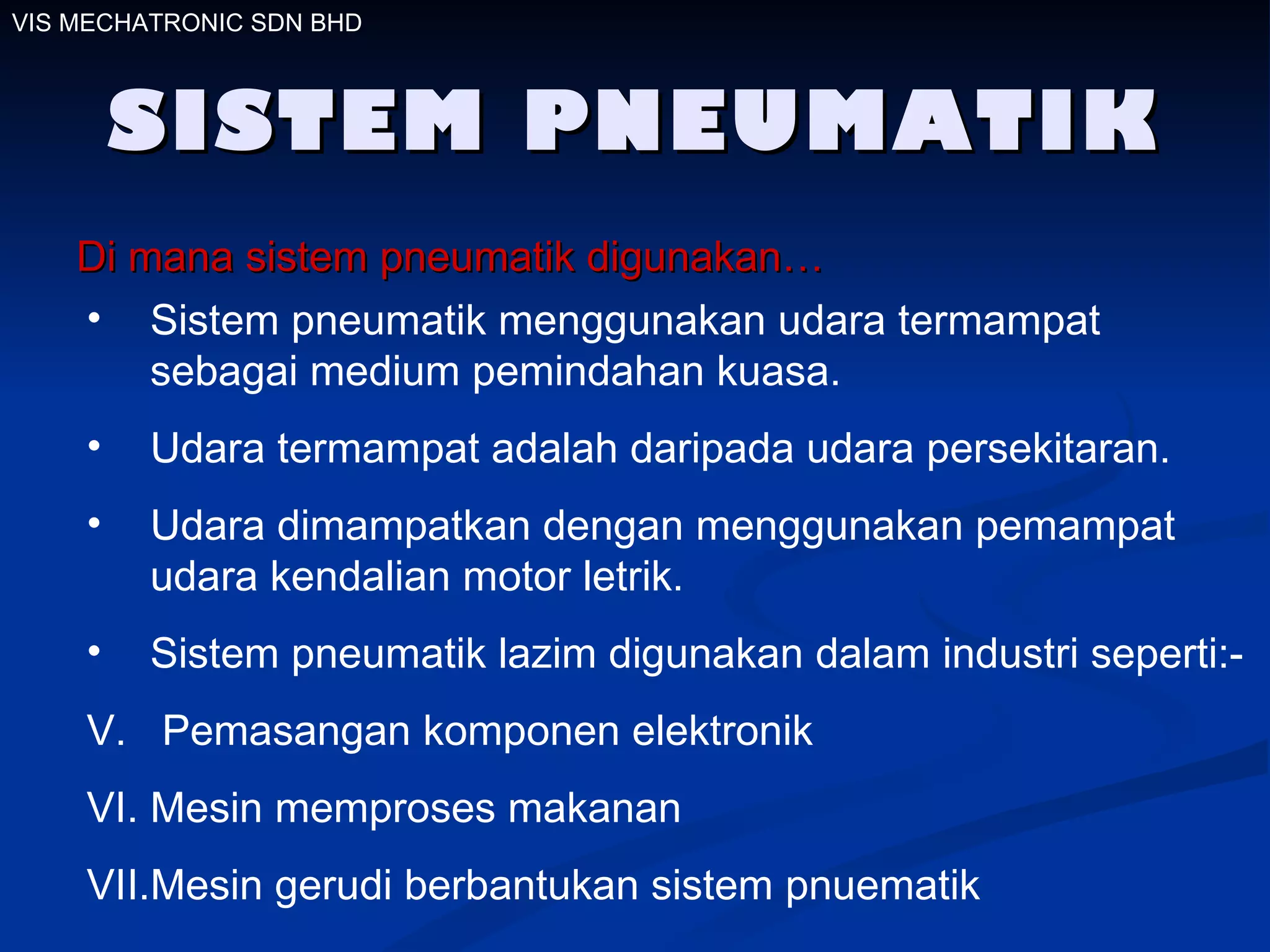 SISTEM PNEUMATIK Di mana sistem pneumatik digunakan… Sistem pneumatik menggunakan udara termampat sebagai medium pemindahan kuasa. Udara termampat adalah daripada udara persekitaran. Udara dimampatkan dengan menggunakan pemampat udara kendalian motor letrik. Sistem pneumatik lazim digunakan dalam industri seperti:-  Pemasangan komponen elektronik Mesin memproses makanan  Mesin gerudi berbantukan sistem pnuematik VIS MECHATRONIC SDN BHD 