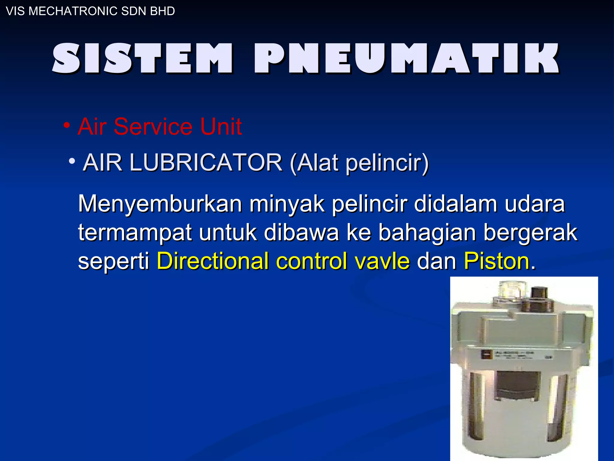 SISTEM PNEUMATIK Air Service Unit AIR LUBRICATOR (Alat pelincir) Menyemburkan minyak pelincir didalam udara termampat untuk dibawa ke bahagian bergerak seperti  Directional control vavle  dan  Piston .  VIS MECHATRONIC SDN BHD 