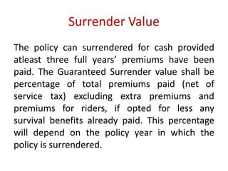 Surrender Value 
The policy can surrendered for cash provided 
atleast three full years’ premiums have been 
paid. The Guaranteed Surrender value shall be 
percentage of total premiums paid (net of 
service tax) excluding extra premiums and 
premiums for riders, if opted for less any 
survival benefits already paid. This percentage 
will depend on the policy year in which the 
policy is surrendered. 
 