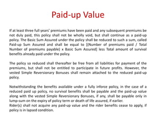 Paid-up Value 
If at least three full years’ premiums have been paid and any subsequent premiums be 
not duly paid, this policy shall not be wholly void, but shall continue as a paid-up 
policy. The Basic Sum Assured under the policy shall be reduced to such a sum, called 
Paid-up Sum Assured and shall be equal to [(Number of premiums paid / Total 
Number of premiums payable) x Basic Sum Assured] less Total amount of survival 
benefits already paid under the policy. 
The policy so reduced shall thereafter be free from all liabilities for payment of the 
premiums, but shall not be entitled to participate in future profits. However, the 
vested Simple Reversionary Bonuses shall remain attached to the reduced paid-up 
policy. 
Notwithstanding the benefits available under a fully inforce policy, in the case of a 
reduced paid up policy, no survival benefits shall be payable and the paid-up value 
along with the vested Simple Reversionary Bonuses, if any, shall be payable only in 
lump-sum on the expiry of policy term or death of life assured, if earlier. 
Rider(s) shall not acquire any paid-up value and the rider benefits cease to apply, if 
policy is in lapsed condition. 
 
