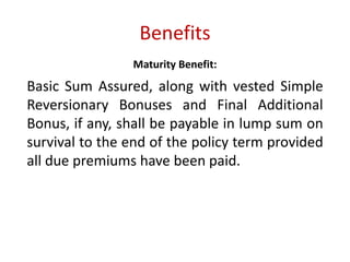Benefits 
Maturity Benefit: 
Basic Sum Assured, along with vested Simple 
Reversionary Bonuses and Final Additional 
Bonus, if any, shall be payable in lump sum on 
survival to the end of the policy term provided 
all due premiums have been paid. 
 