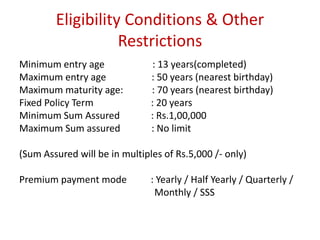 Eligibility Conditions & Other 
Restrictions 
Minimum entry age : 13 years(completed) 
Maximum entry age : 50 years (nearest birthday) 
Maximum maturity age: : 70 years (nearest birthday) 
Fixed Policy Term : 20 years 
Minimum Sum Assured : Rs.1,00,000 
Maximum Sum assured : No limit 
(Sum Assured will be in multiples of Rs.5,000 /- only) 
Premium payment mode : Yearly / Half Yearly / Quarterly / 
Monthly / SSS 
 