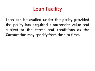 Loan Facility 
Loan can be availed under the policy provided 
the policy has acquired a surrender value and 
subject to the terms and conditions as the 
Corporation may specify from time to time. 
 