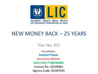 NEW MONEY BACK – 25 YEARS 
Plan No. 821 
Presented by:- 
Sumeet Pawar 
Insurance Advisor 
Call (+91) 7738546484 
License No: 10149681 
Agency Code: 02187929 
 