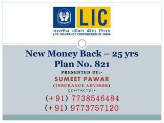 New Money Back – 25 yrs 
Plan No. 821 
PRESENTED BY: - 
SUMEET PAWAR 
( INSURANCE ADVISOR) 
CONTAC TS: - 
(+91) 7738546484 
(+91) 9773757120 
 