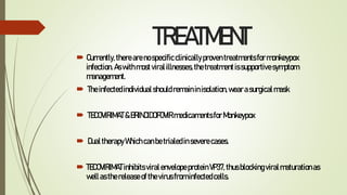TREATMENT
 Currently,therearenospecificclinicallyproventreatmentsformonkeypox
infection.Aswithmostviralillnesses,thetreatmentissupportivesymptom
management.
 Theinfectedindividualshouldremaininisolation,wearasurgicalmask
 TECOVIRIMAT&BRINCIDOFOVIRmedicamentsforMonkeypox
 DualtherapyWhichcanbetrialedinseverecases.
 TECOVIRIMATinhibitsviralenvelopeproteinVP37,thusblockingviralmaturationas
wellasthereleaseofthevirusfrominfectedcells.
 