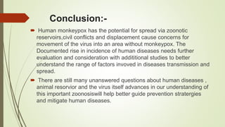 Conclusion:-
 Human monkeypox has the potential for spread via zoonotic
reservoirs,civil conflicts and displacement cause concerns for
movement of the virus into an area without monkeypox. The
Documented rise in incidence of human diseases needs further
evaluation and consideration with addititional studies to better
understand the range of factors invoved in diseases transmission and
spread.
 There are still many unanswered questions about human diseases ,
animal resorvior and the virus itself advances in our understanding of
this important zoonosiswill help better guide prevention stratergies
and mitigate human diseases.
 
