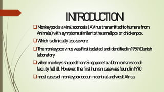 INTRODUCTION
Monkeypoxisaviralzoonosis(AVirustransmittedtohumansfrom
Animals.)withsymptomssimilartothesmallpoxorchickenpox.
Whichisclinicallylesssevere.
Themonkeypoxviruswasfirstisolatedandidentifiedin1959(Danish
laboratory
whenmonkeysshippedfromSingaporetoaDenmarkresearch
facilityfellill.However,thefirsthumancasewasfoundin1970
mostcasesofmonkeypoxoccurincentralandwestAfrica.
 