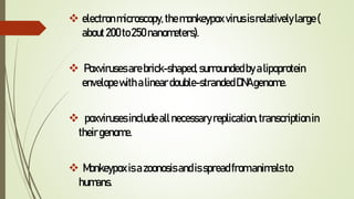  electronmicroscopy, themonkeypox virusisrelativelylarge(
about200to250nanometers).
 Poxvirusesarebrick-shaped, surroundedbyalipoprotein
envelopewith alineardouble-strandedDNAgenome.
 poxvirusesincludeallnecessaryreplication,transcription in
theirgenome.
 Monkeypox isazoonosisandisspreadfromanimalsto
humans.
 