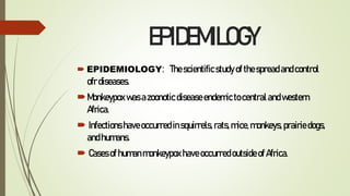 EPIDEMILOGY
 EPIDEMIOLOGY: Thescientificstudy ofthespread andcontrol
ofrdiseases.
Monkeypox wasazoonotic diseaseendemictocentralandwestern
Africa.
 Infections haveoccurredinsquirrels, rats,mice,monkeys, prairiedogs,
andhumans.
 Cases ofhumanmonkeypoxhaveoccurredoutsideof Africa.
 