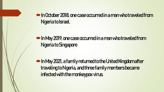 InOctober2018,onecaseoccurredinamanwhotraveledfrom
NigeriatoIsrael.
InMay2019,onecaseoccurredinamanwho traveledfrom
NigeriatoSingapore
InMay2021,afamilyreturnedtotheUnitedKingdom after
travelingtoNigeria,andthreefamilymembersbecame
infectedwiththemonkeypox virus.
 