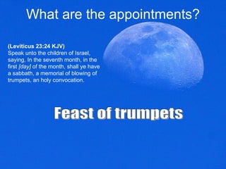 What are the appointments? (Leviticus 23:24 KJV) Speak unto the children of Israel, saying, In the seventh month, in the first  [day]  of the month, shall ye have a sabbath, a memorial of blowing of trumpets, an holy convocation.  Feast of trumpets  