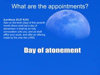 What are the appointments? (Leviticus 23:27 KJV) Also on the tenth  [day]  of this seventh month  [there shall be]  a day of atonement: it shall be an holy convocation unto you; and ye shall afflict your souls, and offer an offering made by fire unto the LORD.  Day of atonement 