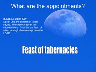 What are the appointments? (Leviticus 23:34 KJV) Speak unto the children of Israel, saying, The fifteenth day of this seventh month  [shall be]  the feast of tabernacles  [for]  seven days unto the LORD.  Feast of tabernacles  