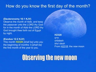 How do you know the first day of the month? (Deuteronomy 16:1 KJV) Observe the month of Abib, and keep the passover unto the LORD thy God: for in the month of Abib the LORD thy God brought thee forth out of Egypt by night.  (Exodus 12:2 KJV) This month  H2320  [shall be]  unto you the beginning of months: it  [shall be]  the first month of the year to you.  Observing the new moon H2320 חדשׁ chôdesh kho'-desh From  H2318 ; the  new  moon 