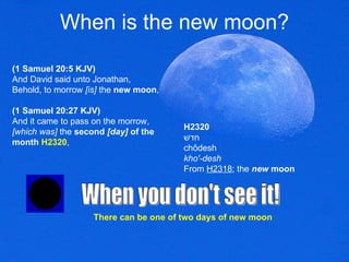 When is the new moon? (1 Samuel 20:5 KJV) And David said unto Jonathan, Behold, to morrow  [is]  the  new moon ,  (1 Samuel 20:27 KJV) And it came to pass on the morrow,  [which was]  the  second  [day]  of the month   H2320 ,  When you don't see it! H2320 חדשׁ chôdesh kho'-desh From  H2318 ; the  new  moon There can be one of two days of new moon 