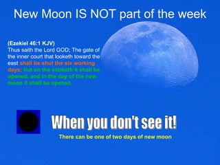 New Moon IS NOT part of the week (Ezekiel 46:1 KJV) Thus saith the Lord GOD; The gate of the inner court that looketh toward the east   shall be shut the six working days;   but on the sabbath it shall be opened, and in the day of the new moon it shall be opened.   When you don't see it! There can be one of two days of new moon 