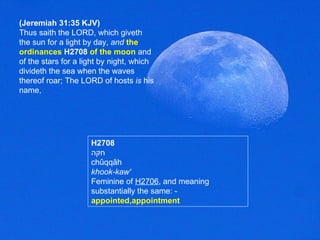 (Jeremiah 31:35 KJV) Thus saith the LORD, which giveth the sun for a light by day,  and   the   ordinances   H2708   of the moon  and of the stars for a light by night, which divideth the sea when the waves thereof roar; The LORD of hosts  is  his name, H2708 חקּה chûqqâh khook-kaw' Feminine of  H2706 , and meaning substantially the same: -  appointed,appointment  
