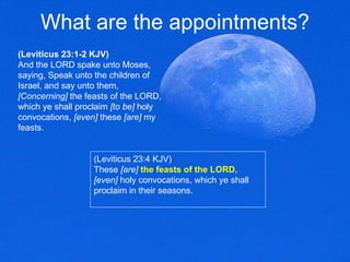 What are the appointments? (Leviticus 23:1-2 KJV) And the LORD spake unto Moses, saying, Speak unto the children of Israel, and say unto them,  [Concerning]  the feasts of the LORD, which ye shall proclaim  [to be]  holy convocations,  [even]  these  [are]  my feasts.  (Leviticus 23:4 KJV) These  [are]   the feasts of the LORD ,  [even]  holy convocations, which ye shall proclaim in their seasons.  