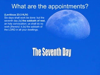 What are the appointments? (Leviticus 23:3 KJV) Six days shall work be done: but the seventh day  [is]   the sabbath of rest , an holy convocation; ye shall do no work  [therein] : it  [is]  the sabbath of the LORD in all your dwellings.  The Seventh Day 