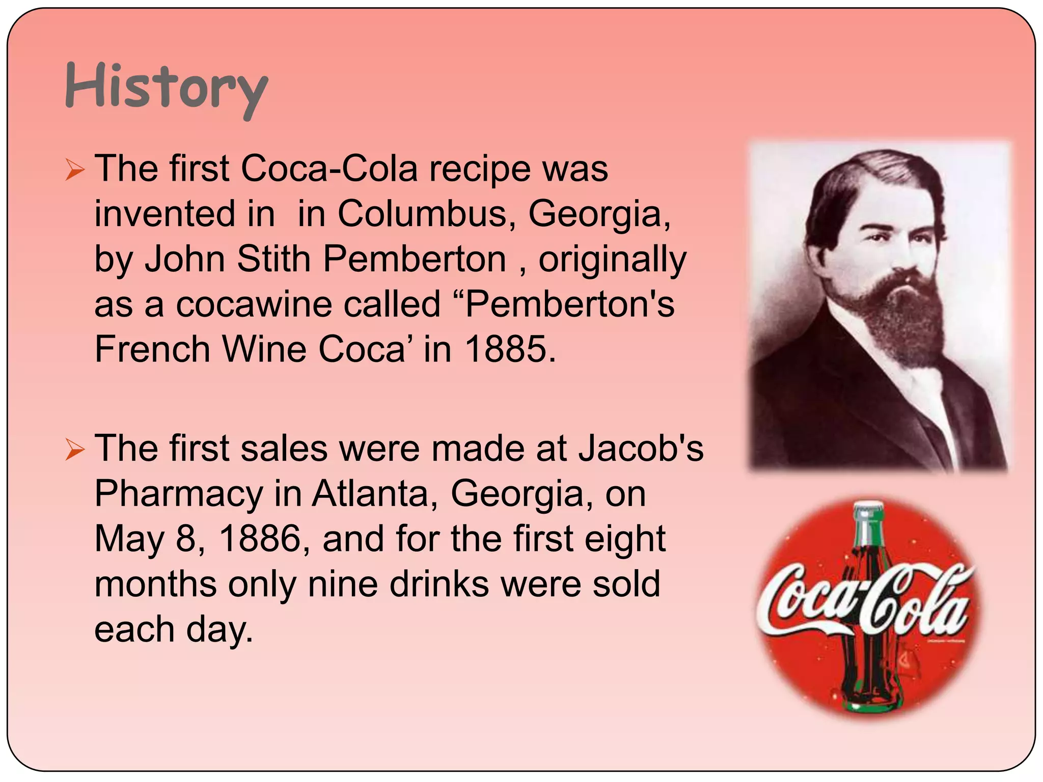 History
 The first Coca-Cola recipe was
invented in in Columbus, Georgia,
by John Stith Pemberton , originally
as a cocawine called “Pemberton's
French Wine Coca’ in 1885.
 The first sales were made at Jacob's
Pharmacy in Atlanta, Georgia, on
May 8, 1886, and for the first eight
months only nine drinks were sold
each day.
 