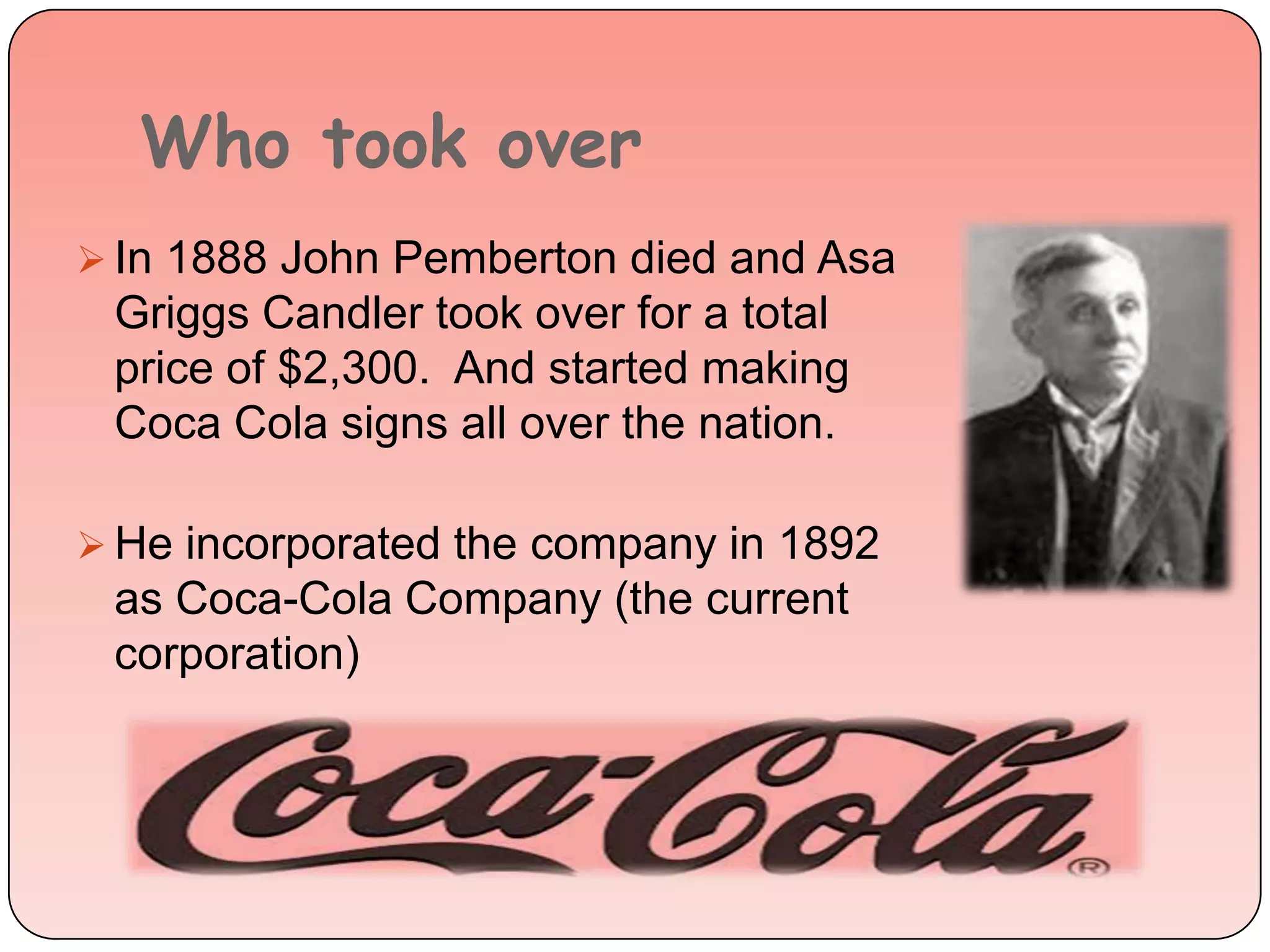 Who took over
 In 1888 John Pemberton died and Asa
Griggs Candler took over for a total
price of $2,300. And started making
Coca Cola signs all over the nation.
 He incorporated the company in 1892
as Coca-Cola Company (the current
corporation)
 