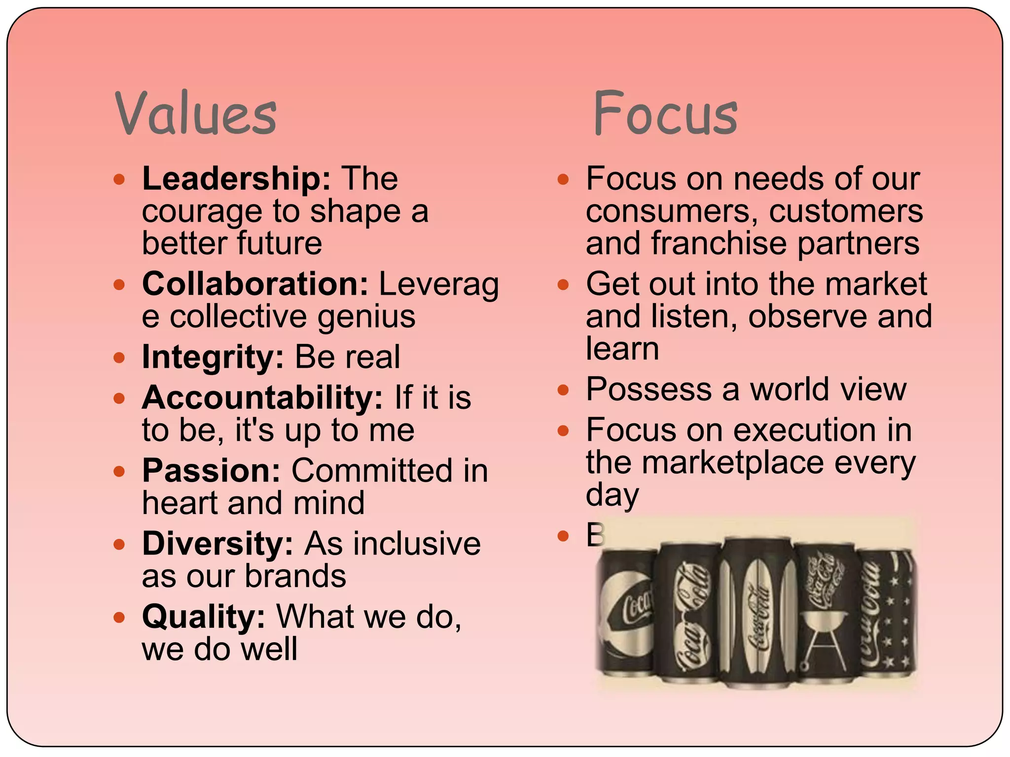 Values Focus
 Leadership: The
courage to shape a
better future
 Collaboration: Leverag
e collective genius
 Integrity: Be real
 Accountability: If it is
to be, it's up to me
 Passion: Committed in
heart and mind
 Diversity: As inclusive
as our brands
 Quality: What we do,
we do well
 Focus on needs of our
consumers, customers
and franchise partners
 Get out into the market
and listen, observe and
learn
 Possess a world view
 Focus on execution in
the marketplace every
day
 Be insatiably curious
 
