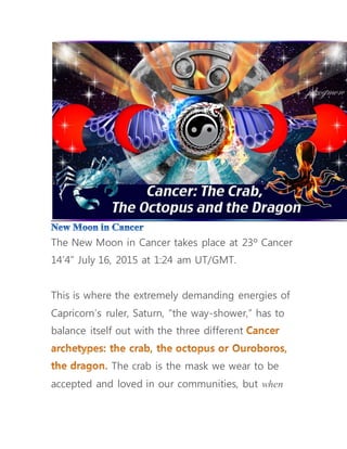 The New Moon in Cancer takes place at 23º Cancer
14’4” July 16, 2015 at 1:24 am UT/GMT.
This is where the extremely demanding energies of
Capricorn’s ruler, Saturn, “the way-shower,” has to
balance itself out with the three different
The crab is the mask we wear to be
accepted and loved in our communities, but when
 