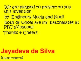 We are pleased to present to you
this invention
by Engineers Neela and Kodi
both of whom are my batchmates at
PFU (Moscow)
Thanks & Cheers
Jayadeva de Silva
(Humantalents)
 