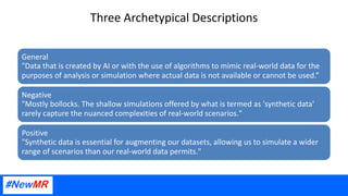 Three Archetypical Descriptions
General
"Data that is created by AI or with the use of algorithms to mimic real-world data for the
purposes of analysis or simulation where actual data is not available or cannot be used.”
Negative
"Mostly bollocks. The shallow simulations offered by what is termed as 'synthetic data'
rarely capture the nuanced complexities of real-world scenarios."
Positive
"Synthetic data is essential for augmenting our datasets, allowing us to simulate a wider
range of scenarios than our real-world data permits."
 
