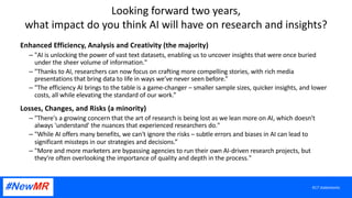 Looking forward two years,
what impact do you think AI will have on research and insights?
Enhanced Efficiency, Analysis and Creativity (the majority)
– "AI is unlocking the power of vast text datasets, enabling us to uncover insights that were once buried
under the sheer volume of information."
– "Thanks to AI, researchers can now focus on crafting more compelling stories, with rich media
presentations that bring data to life in ways we've never seen before.”
– "The efficiency AI brings to the table is a game-changer – smaller sample sizes, quicker insights, and lower
costs, all while elevating the standard of our work.”
Losses, Changes, and Risks (a minority)
– "There's a growing concern that the art of research is being lost as we lean more on AI, which doesn't
always 'understand' the nuances that experienced researchers do."
– "While AI offers many benefits, we can't ignore the risks – subtle errors and biases in AI can lead to
significant missteps in our strategies and decisions.”
– "More and more marketers are bypassing agencies to run their own AI-driven research projects, but
they're often overlooking the importance of quality and depth in the process."
417 statements
 