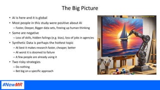 The Big Picture
• AI is here and it is global
• Most people in this study were positive about AI
– Faster, Deeper, Bigger data sets, freeing up human thinking
• Some are negative
– Loss of skills, hidden failings (e.g. bias), loss of jobs in agencies
• Synthetic Data is perhaps the hottest topic
– At best it makes research faster, cheaper, better
– At worst it is doomed to failure
– A few people are already using it
• Two risky strategies
– Do nothing
– Bet big on a specific approach
 