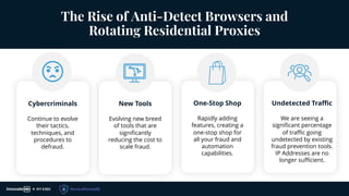 The Rise of Anti-Detect Browsers and
Rotating Residential Proxies
Cybercriminals
Continue to evolve
their tactics,
techniques, and
procedures to
defraud.
New Tools
Evolving new breed
of tools that are
significantly
reducing the cost to
scale fraud.
One-Stop Shop
Rapidly adding
features, creating a
one-stop shop for
all your fraud and
automation
capabilities.
Undetected Traffic
We are seeing a
significant percentage
of traffic going
undetected by existing
fraud prevention tools.
IP Addresses are no
longer sufficient.
 