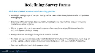 Redefining Survey Farms
With Anti-detect browsers and rotating proxies
• No longer need groups of people. Simply define 1000’s of browser profiles to use to represent
many people.
• Browser profiles can target desktop, tablet, mobile phone, etc.; multiple popular browsers;
multiple operating systems.
• Mirror browser clicks and open-end responses from one browser profile to another after
successfully completing a survey.
• Easily automate entering a survey for all browser profiles.
• No need for expensive infrastructure to hide identity or multiple virtual machines. Spin it up on
a single laptop and use targeted rotating residential proxies with automated GPS spoofing
• One tool and limited technical savvy required
 