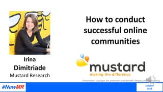 How to conduct
successful online
communities
Irina
Dimitriade
Mustard Research
Presentation copyright, the presenters and NewMR. Please credit when using.
October
2019
 