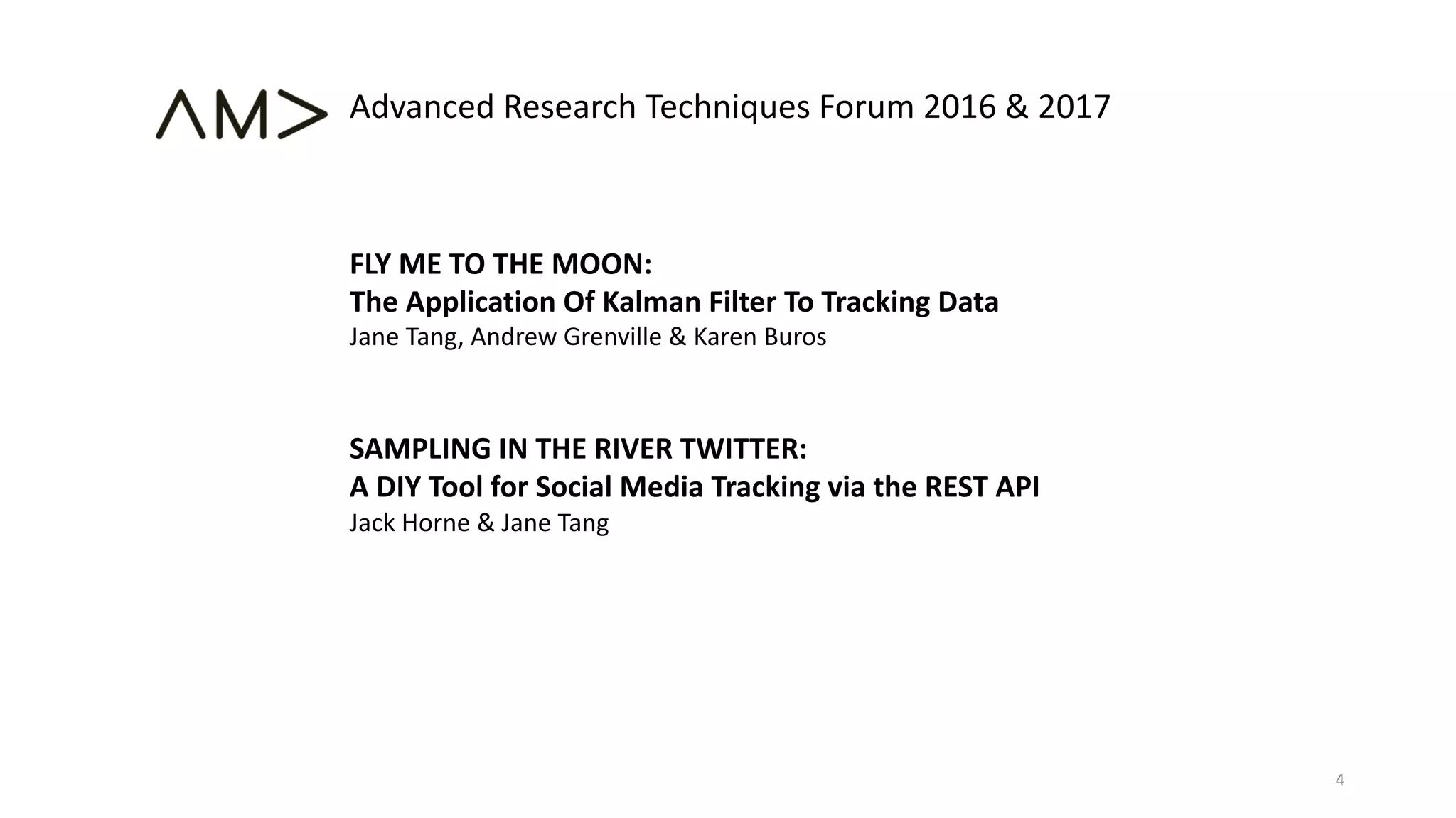 FLY ME TO THE MOON:
The Application Of Kalman Filter To Tracking Data
Jane Tang, Andrew Grenville & Karen Buros
SAMPLING IN THE RIVER TWITTER:
A DIY Tool for Social Media Tracking via the REST API
Jack Horne & Jane Tang
Advanced Research Techniques Forum 2016 & 2017
4
 