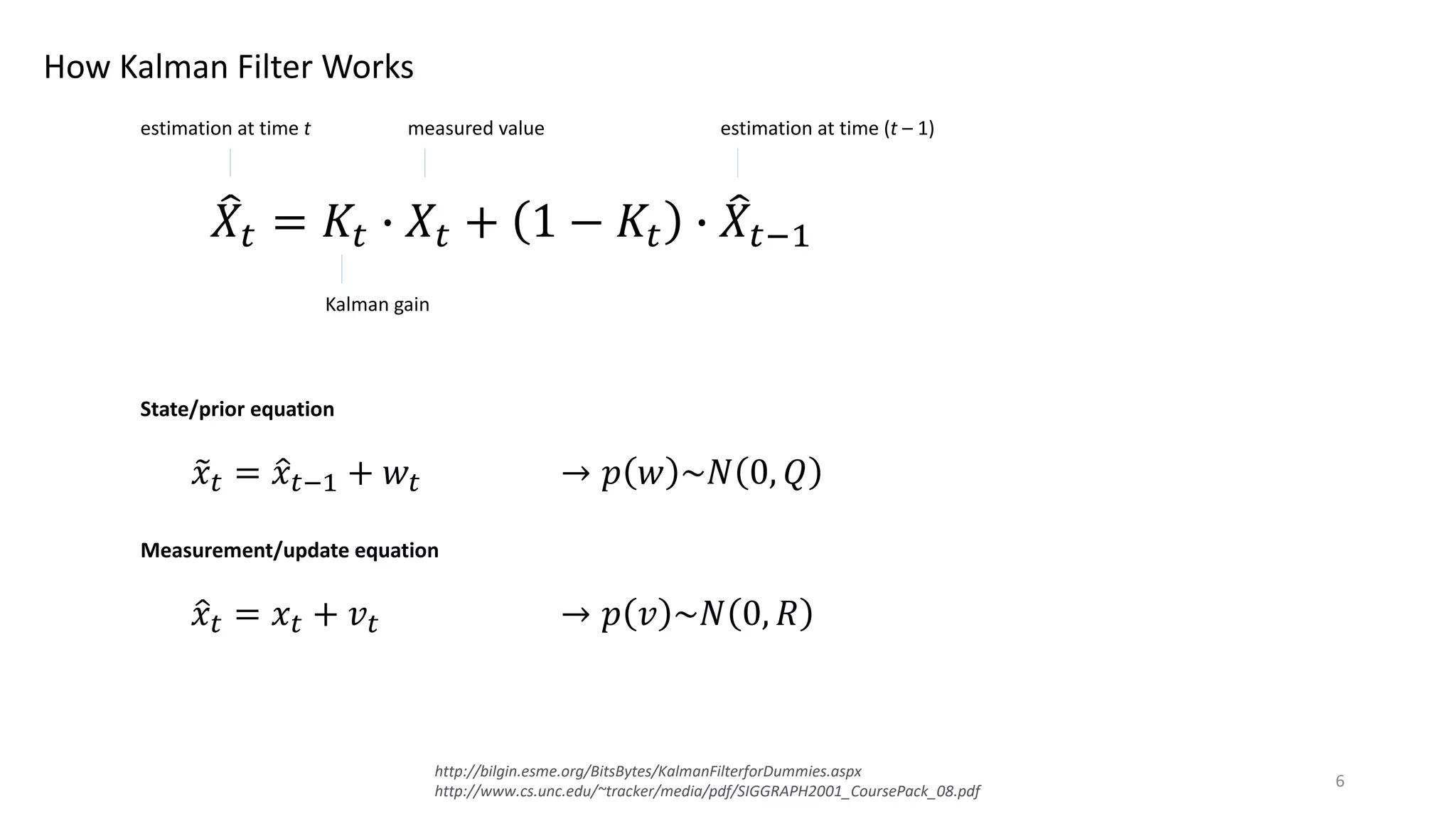 How Kalman Filter Works
http://bilgin.esme.org/BitsBytes/KalmanFilterforDummies.aspx
http://www.cs.unc.edu/~tracker/media/pdf/SIGGRAPH2001_CoursePack_08.pdf
!𝑋# = 𝐾# & 𝑋# + 1 − 𝐾# & !𝑋#*+
estimation at time t
Kalman gain
measured value estimation at time (t – 1)
State/prior equation
,𝑥# = .𝑥#*+ + 𝑤# → 𝑝 𝑤 ~𝑁 0, 𝑄
Measurement/update equation
.𝑥# = 𝑥# + 𝑣# → 𝑝 𝑣 ~𝑁 0, 𝑅
6
 