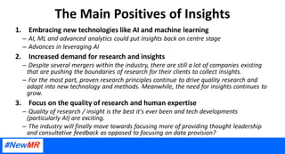 The Main Positives of Insights
1. Embracing new technologies like AI and machine learning
– AI, ML and advanced analytics could put insights back on centre stage
– Advances in leveraging AI
2. Increased demand for research and insights
– Despite several mergers within the industry, there are still a lot of companies existing
that are pushing the boundaries of research for their clients to collect insights.
– For the most part, proven research principles continue to drive quality research and
adapt into new technology and methods. Meanwhile, the need for insights continues to
grow.
3. Focus on the quality of research and human expertise
– Quality of research / insight is the best it's ever been and tech developments
(particularly AI) are exciting.
– The industry will finally move towards focusing more of providing thought leadership
and consultative feedback as opposed to focusing on data provision?
 