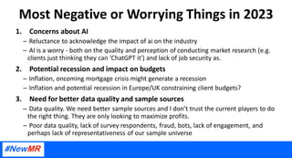 Most Negative or Worrying Things in 2023
1. Concerns about AI
– Reluctance to acknowledge the impact of ai on the industry
– AI is a worry - both on the quality and perception of conducting market research (e.g.
clients just thinking they can 'ChatGPT it') and lack of job security as.
2. Potential recession and impact on budgets
– Inflation, oncoming mortgage crisis might generate a recession
– Inflation and potential recession in Europe/UK constraining client budgets?
3. Need for better data quality and sample sources
– Data quality. We need better sample sources and I don’t trust the current players to do
the right thing. They are only looking to maximize profits.
– Poor data quality, lack of survey respondents, fraud, bots, lack of engagement, and
perhaps lack of representativeness of our sample universe
 